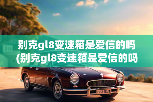 别克gl8变速箱是爱信的吗(别克gl8变速箱是爱信的吗多少钱)