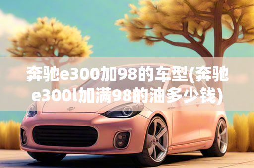 奔驰e300加98的车型(奔驰e300l加满98的油多少钱)