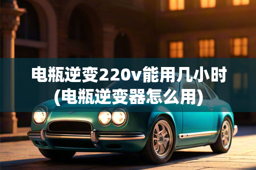 电瓶逆变220v能用几小时(电瓶逆变器怎么用)