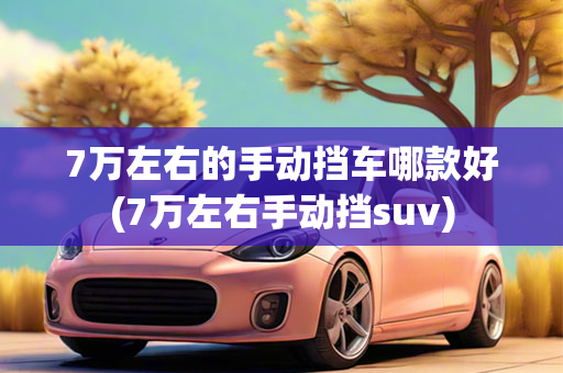 7万左右的手动挡车哪款好(7万左右手动挡suv)