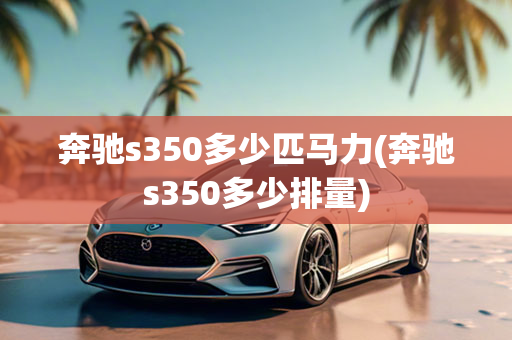 奔驰s350多少匹马力(奔驰s350多少排量)