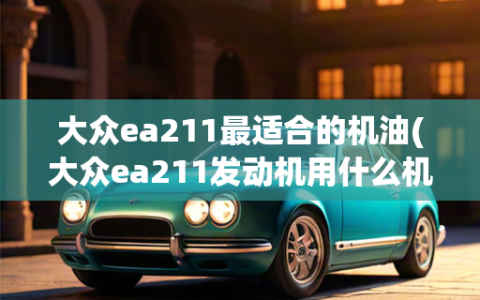 大众ea211最适合的机油(大众ea211发动机用什么机油好保养手册)