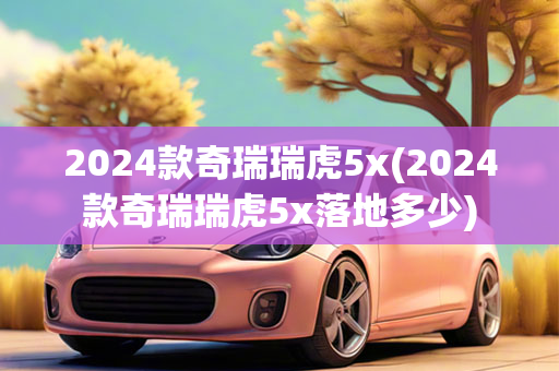 2024款奇瑞瑞虎5x(2024款奇瑞瑞虎5x落地多少)