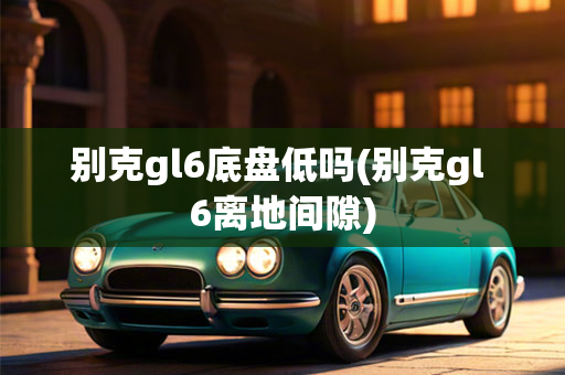 别克gl6底盘低吗(别克gl 6离地间隙)