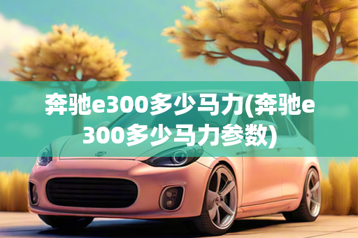 奔驰e300多少马力(奔驰e300多少马力参数)