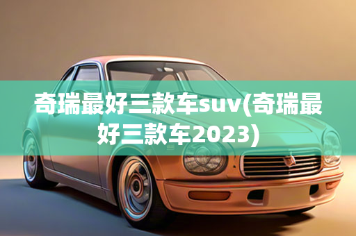 奇瑞最好三款车suv(奇瑞最好三款车2023)