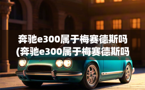 奔驰e300属于梅赛德斯吗(奔驰e300属于梅赛德斯吗值得买吗)