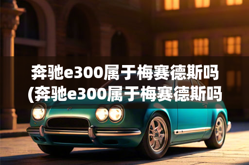 奔驰e300属于梅赛德斯吗(奔驰e300属于梅赛德斯吗值得买吗)