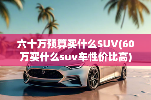 六十万预算买什么SUV(60万买什么suv车性价比高)