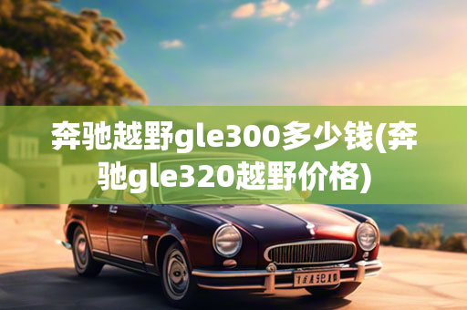 奔驰越野gle300多少钱(奔驰gle320越野价格)