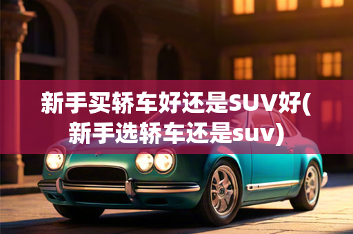 新手买轿车好还是SUV好(新手选轿车还是suv)