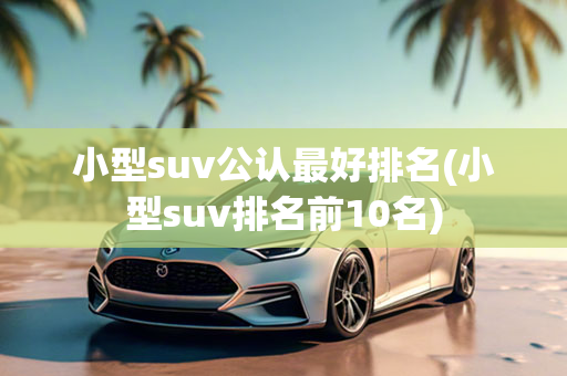 小型suv公认最好排名(小型suv排名前10名)