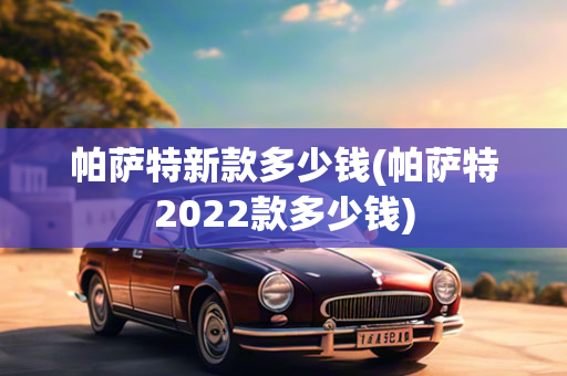 帕萨特新款多少钱(帕萨特2022款多少钱)