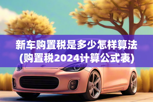 新车购置税是多少怎样算法(购置税2024计算公式表)