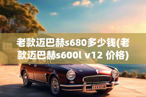 老款迈巴赫s680多少钱(老款迈巴赫s600l v12 价格)