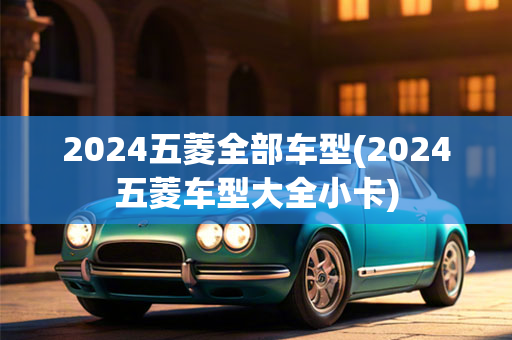 2024五菱全部车型(2024五菱车型大全小卡)