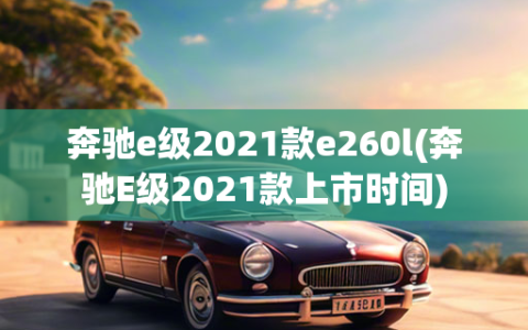 奔驰e级2021款e260l(奔驰E级2021款上市时间)