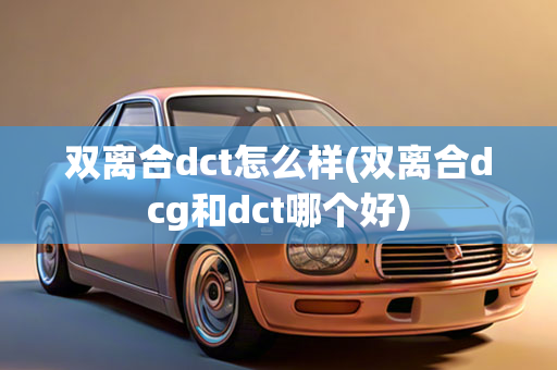 双离合dct怎么样(双离合dcg和dct哪个好)