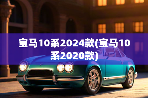 宝马10系2024款(宝马10系2020款)