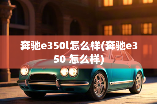 奔驰e350l怎么样(奔驰e350 怎么样)