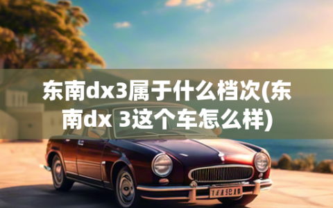 东南dx3属于什么档次(东南dx 3这个车怎么样)