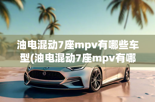 油电混动7座mpv有哪些车型(油电混动7座mpv有哪些车型呢)