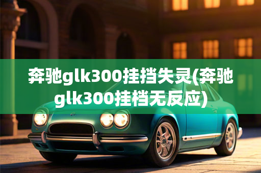 奔驰glk300挂挡失灵(奔驰glk300挂档无反应)