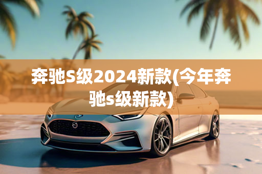 奔驰S级2024新款(今年奔驰s级新款)