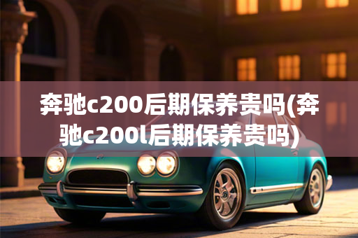 奔驰c200后期保养贵吗(奔驰c200l后期保养贵吗)