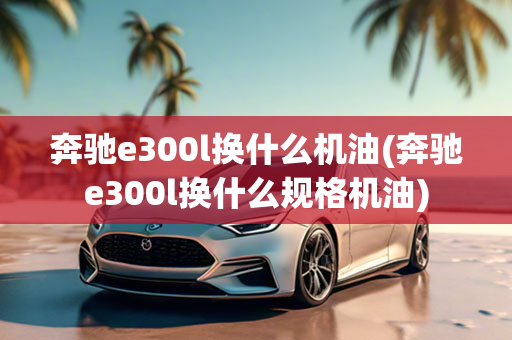 奔驰e300l换什么机油(奔驰e300l换什么规格机油)