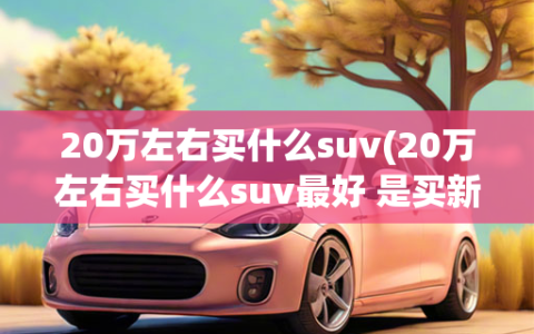 20万左右买什么suv(20万左右买什么suv最好 是买新车还是二手车)