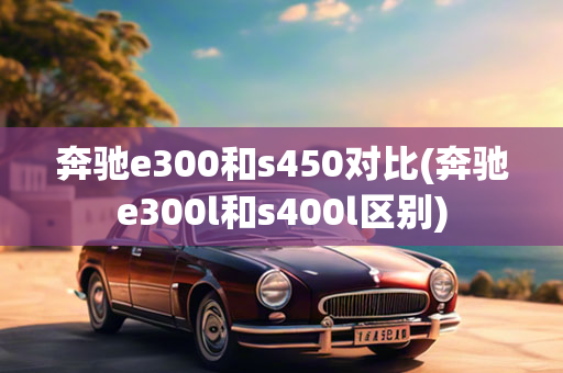 奔驰e300和s450对比(奔驰e300l和s400l区别)