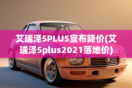 艾瑞泽5PLUS宣布降价(艾瑞泽5plus2021落地价)