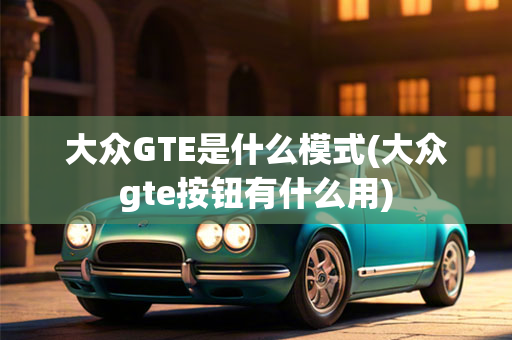 大众GTE是什么模式(大众gte按钮有什么用)