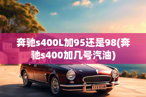 奔驰s400L加95还是98(奔驰s400加几号汽油)