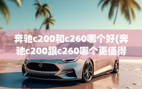 奔驰c200和c260哪个好(奔驰c200跟c260哪个更值得买)