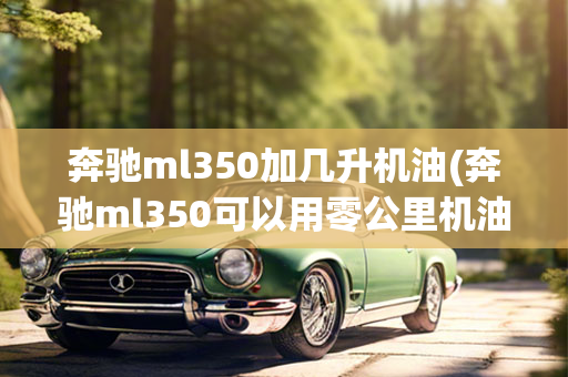 奔驰ml350加几升机油(奔驰ml350可以用零公里机油吗)