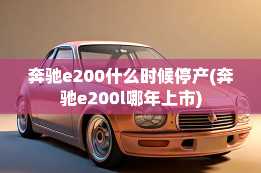 奔驰e200什么时候停产(奔驰e200l哪年上市)