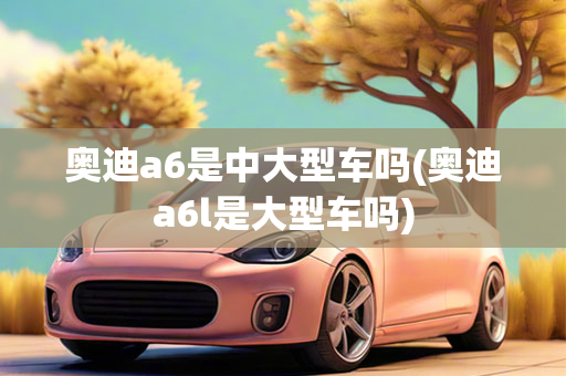 奥迪a6是中大型车吗(奥迪a6l是大型车吗)