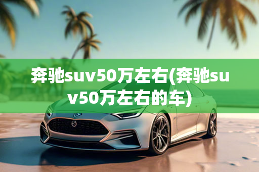 奔驰suv50万左右(奔驰suv50万左右的车)