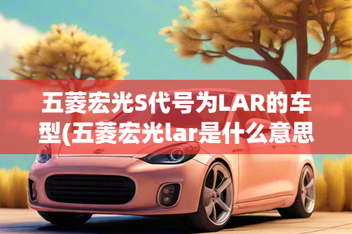 五菱宏光S代号为LAR的车型(五菱宏光lar是什么意思)