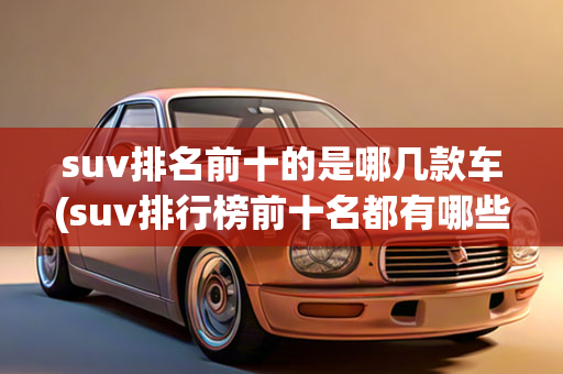 suv排名前十的是哪几款车(suv排行榜前十名都有哪些什么是suv)