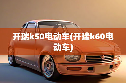 开瑞k50电动车(开瑞k60电动车)