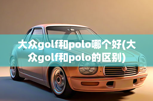 大众golf和polo哪个好(大众golf和polo的区别)