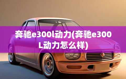 奔驰e300l动力(奔驰e300L动力怎么样)