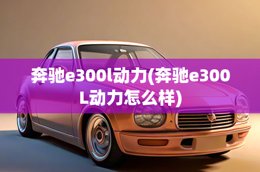 奔驰e300l动力(奔驰e300L动力怎么样)