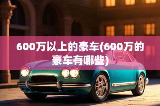 600万以上的豪车(600万的豪车有哪些)