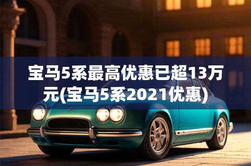 宝马5系最高优惠已超13万元(宝马5系2021优惠)