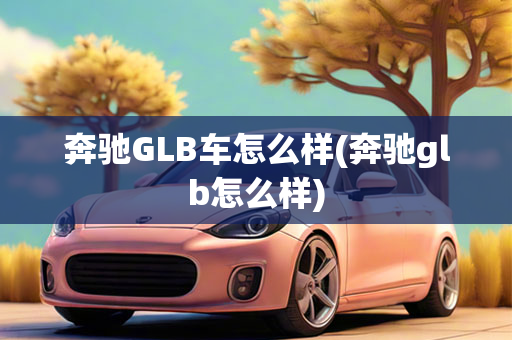 奔驰GLB车怎么样(奔驰glb怎么样)