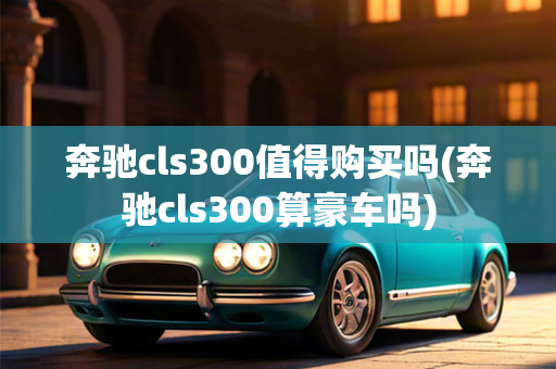 奔驰cls300值得购买吗(奔驰cls300算豪车吗)